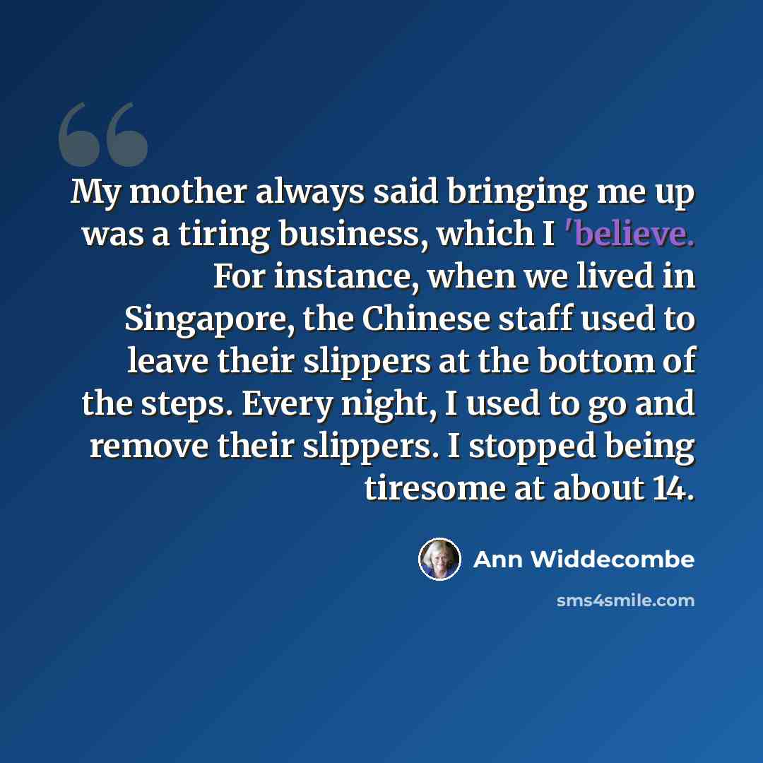 “My mother always said bringing me up was a tiring business, which I 'believe. For instance, when we lived in Singapore, the Chinese staff used to leave their slippers at the bottom of the steps. Every night, I used to go and remove their slippers. I stopped being tiresome at about 14.” quote by Ann Widdecombe