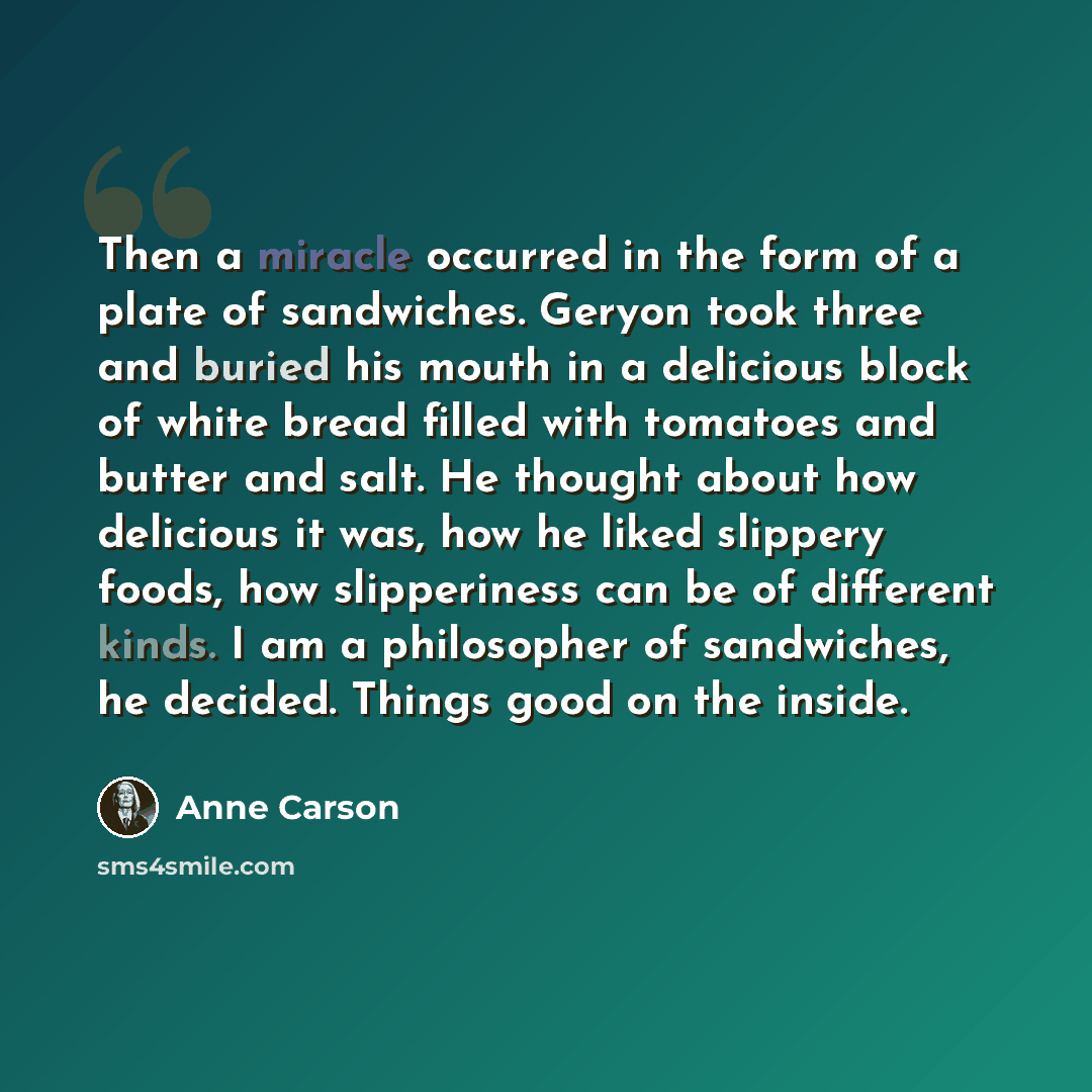 “Then a miracle occurred in the form of a plate of sandwiches. Geryon took three and buried his mouth in a delicious block of white bread filled with tomatoes and butter and salt. He thought about how delicious it was, how he liked slippery foods, how slipperiness can be of different kinds. I am a…” quote by Anne Carson