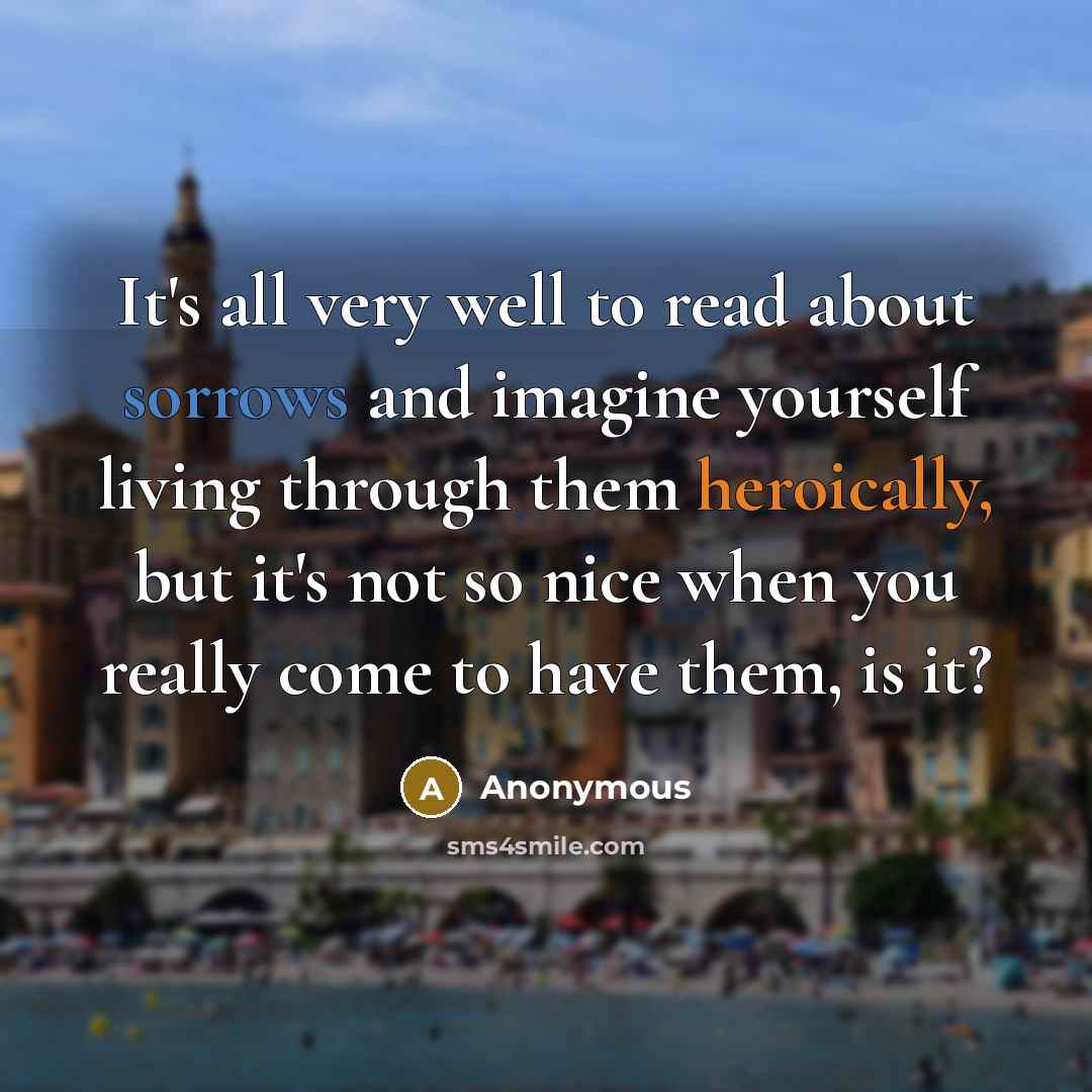 “It's all very well to read about sorrows and imagine yourself living through them heroically, but it's not so nice when you really come to have them, is it?” quote by Anonymous