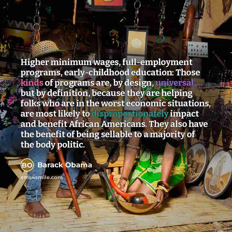 “Higher minimum wages, full-employment programs, early-childhood education: Those kinds of programs are, by design, universal, but by definition, because they are helping folks who are in the worst economic situations, are most likely to disproportionately impact and benefit African Americans. They…” quote by Barack Obama