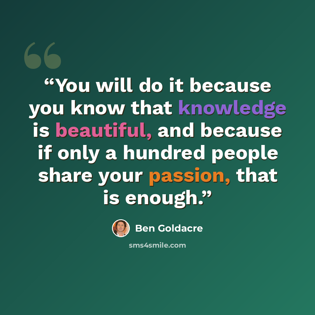 “You will do it because you know that knowledge is beautiful, and because if only a hundred people share your passion, that is enough.” quote by Ben Goldacre