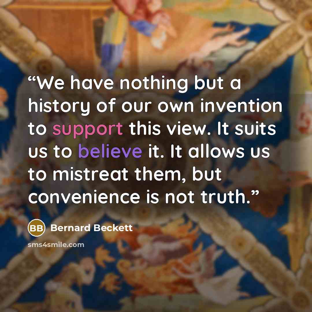 “We have nothing but a history of our own invention to support this view. It suits us to believe it. It allows us to mistreat them, but convenience is not truth.” quote by Bernard Beckett