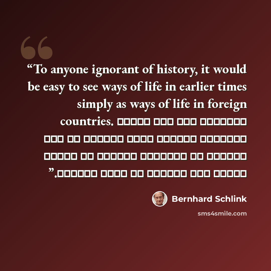“To anyone ignorant of history, it would be easy to see ways of life in earlier times simply as ways of life in foreign countries. بالنسبة لأي شخص يجهلُ التاريخ ،السهل رؤية الكثير من طرق الحياة في الأزمنة الأولى في بساطة كأنها طرق للحياة في بلاد أجنبية.” quote by Bernhard Schlink