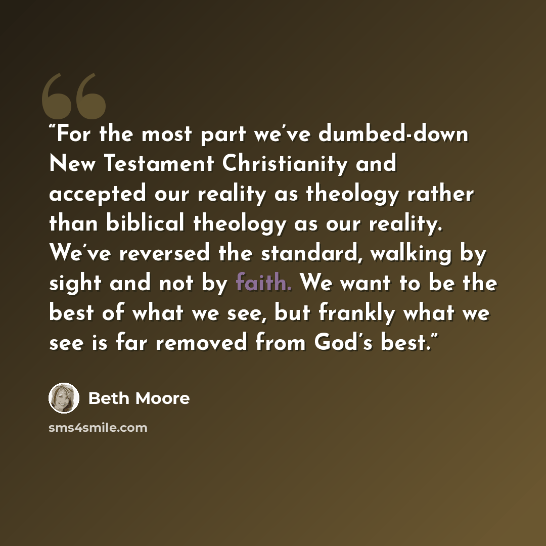 “For the most part we’ve dumbed-down New Testament Christianity and accepted our reality as theology rather than biblical theology as our reality. We’ve reversed the standard, walking by sight and not by faith. We want to be the best of what we see, but frankly what we see is far removed from God’s…” quote by Beth Moore