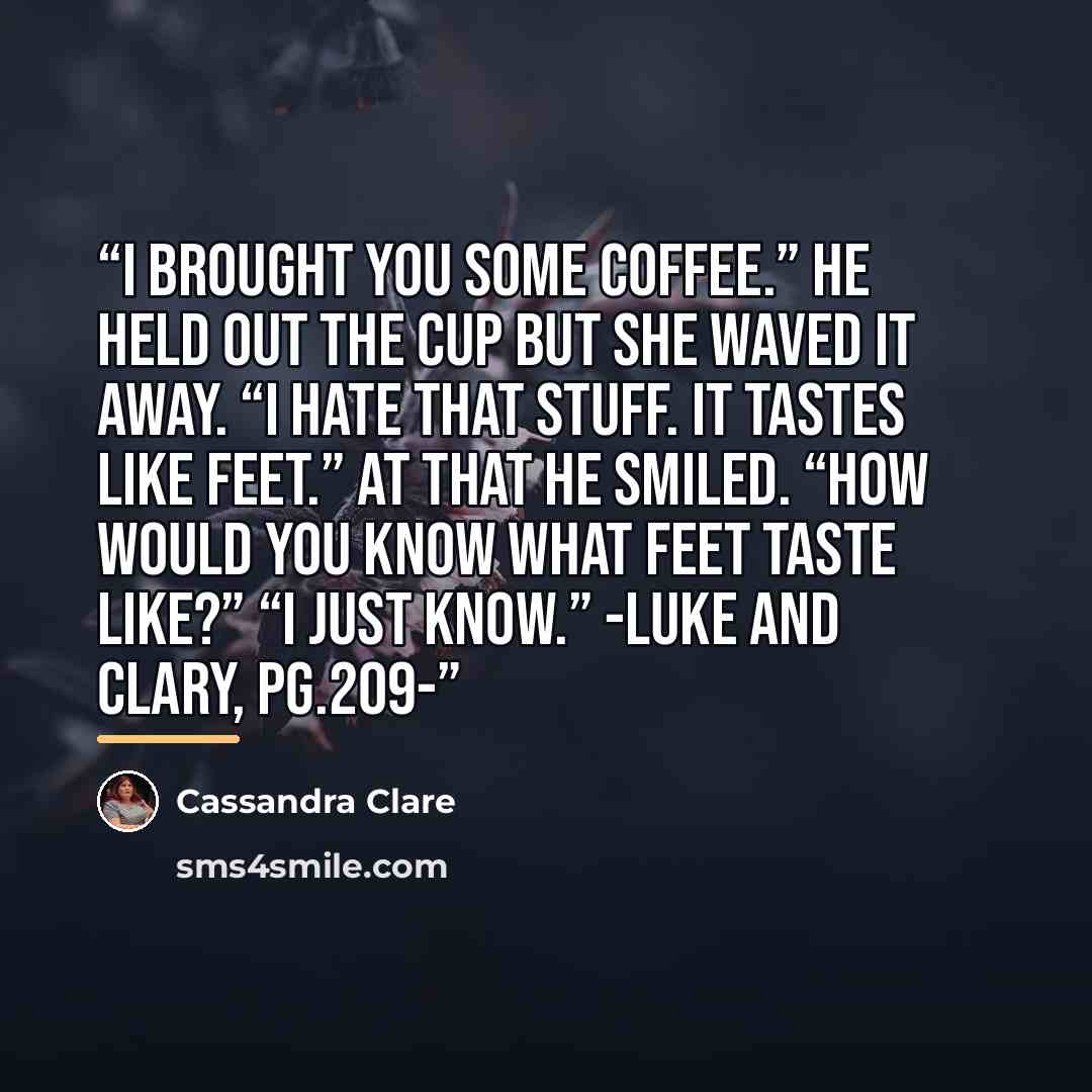 “I brought you some coffee.” he held out the cup but she waved it away. “I hate that stuff. It tastes like feet.” At that he smiled. “How would you know what feet taste like?” “I just know.” -Luke and Clary, pg.209-” quote by Cassandra Clare