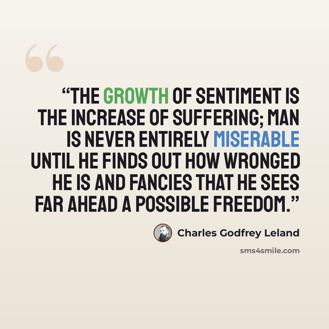 “The growth of Sentiment is the increase of suffering; man is never entirely miserable until he finds out how wronged he is and fancies that he sees far ahead a possible freedom.” quote by Charles Godfrey Leland