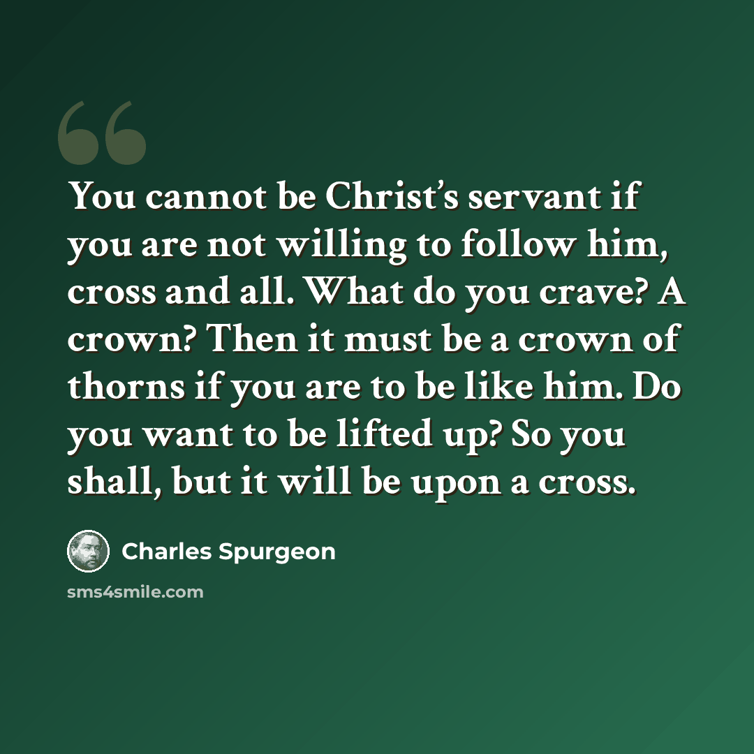 “You cannot be Christ’s servant if you are not willing to follow him, cross and all. What do you crave? A crown? Then it must be a crown of thorns if you are to be like him. Do you want to be lifted up? So you shall, but it will be upon a cross.” quote by Charles Spurgeon