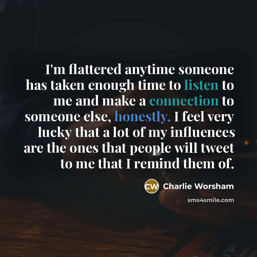 “I'm flattered anytime someone has taken enough time to listen to me and make a connection to someone else, honestly. I feel very lucky that a lot of my influences are the ones that people will tweet to me that I remind them of.” quote by Charlie Worsham