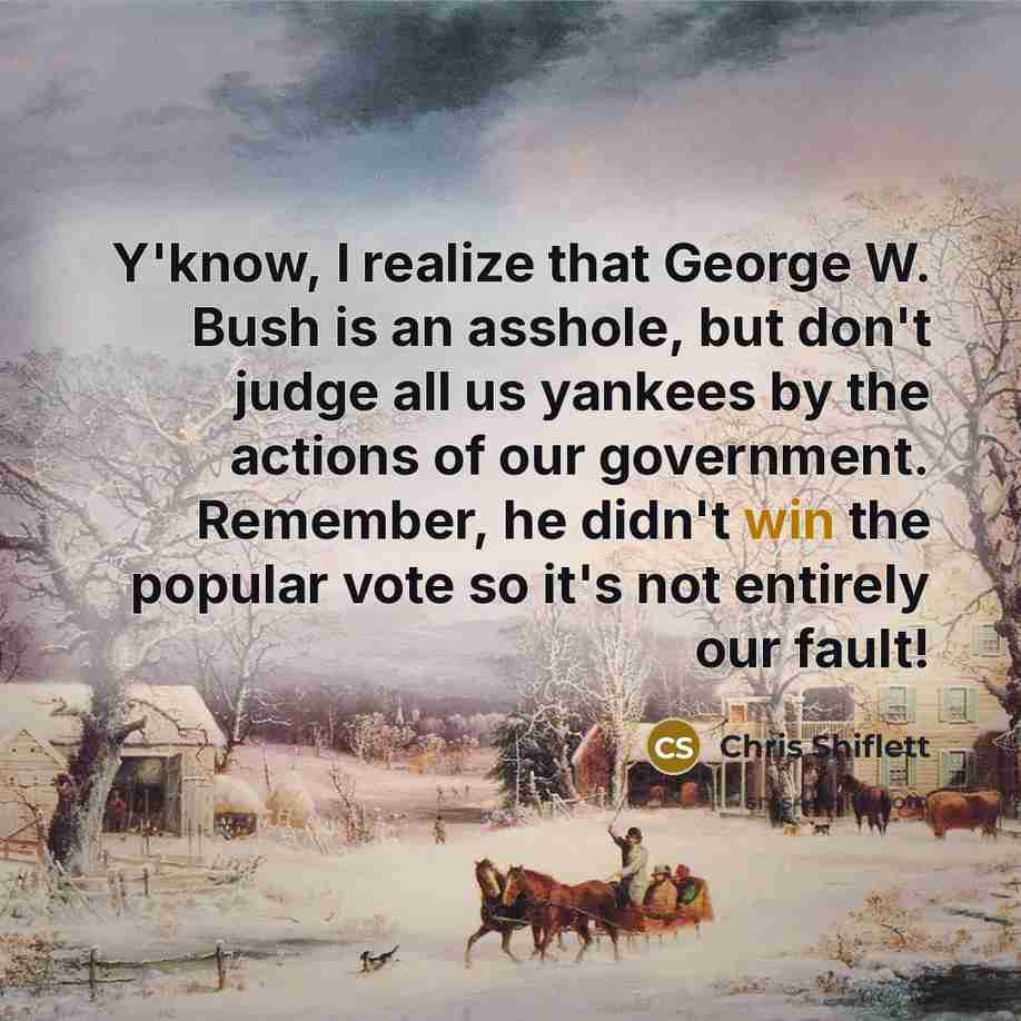 “Y'know, I realize that George W. Bush is an asshole, but don't judge all us yankees by the actions of our government. Remember, he didn't win the popular vote so it's not entirely our fault!” quote by Chris Shiflett