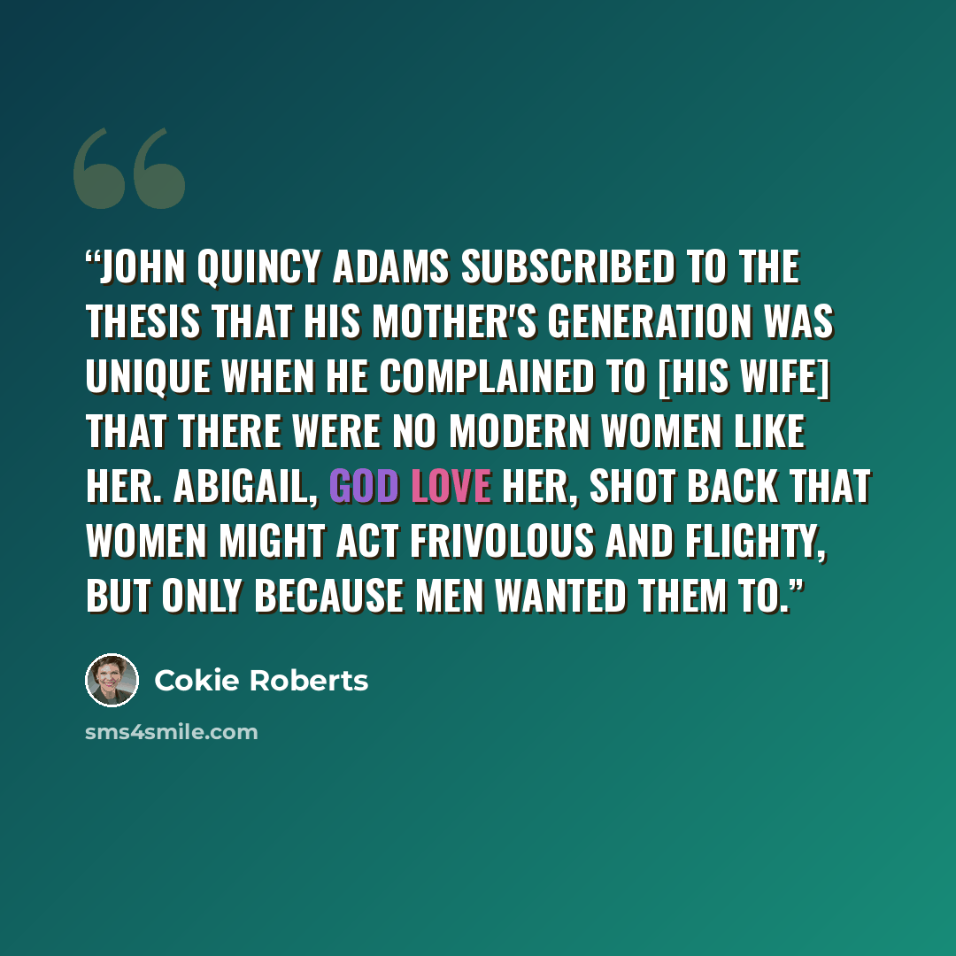 “John Quincy Adams subscribed to the thesis that his mother's generation was unique when he complained to [his wife] that there were no modern women like her. Abigail, God love her, shot back that women might act frivolous and flighty, but only because men wanted them to.” quote by Cokie Roberts
