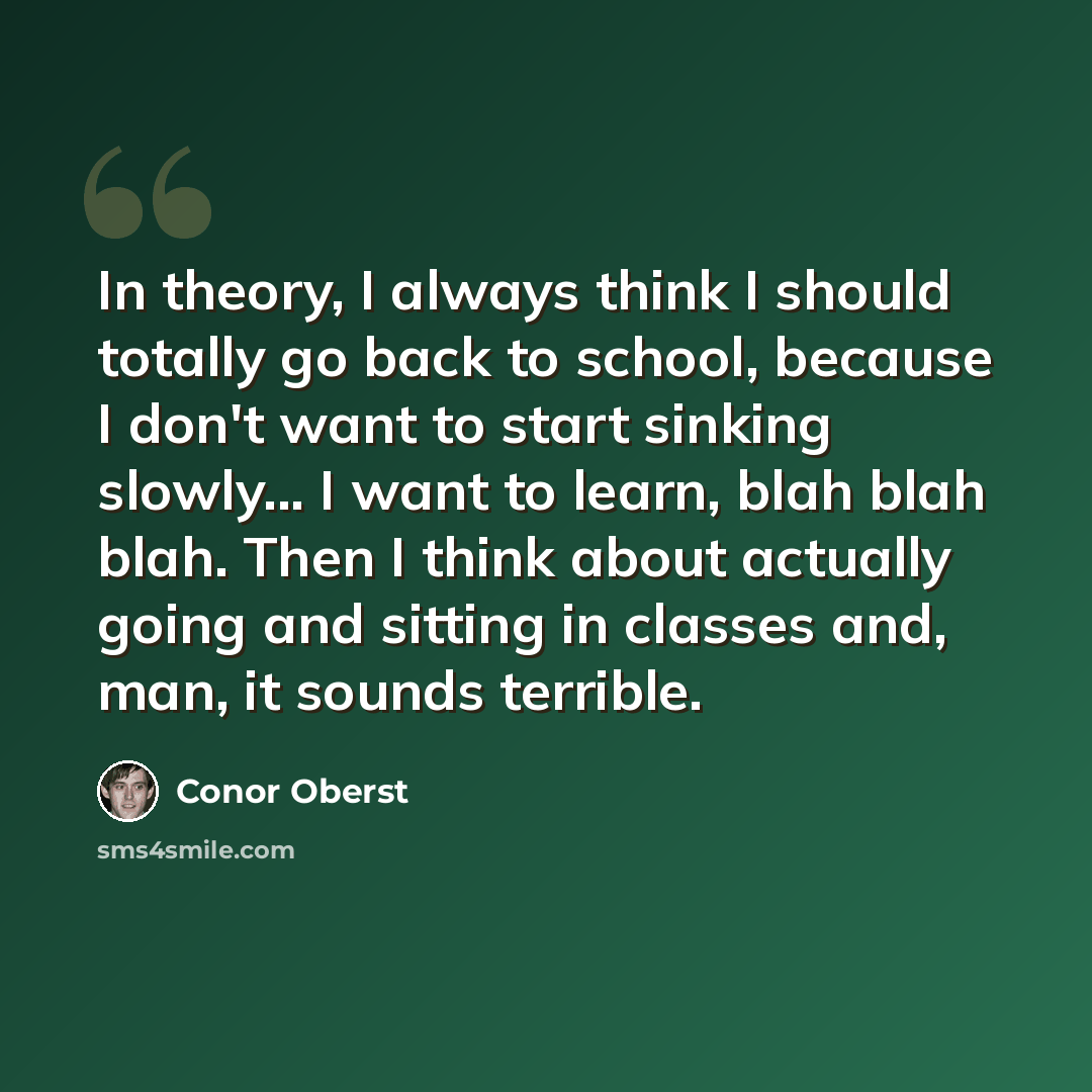 “In theory, I always think I should totally go back to school, because I don't want to start sinking slowly... I want to learn, blah blah blah. Then I think about actually going and sitting in classes and, man, it sounds terrible.” quote by Conor Oberst