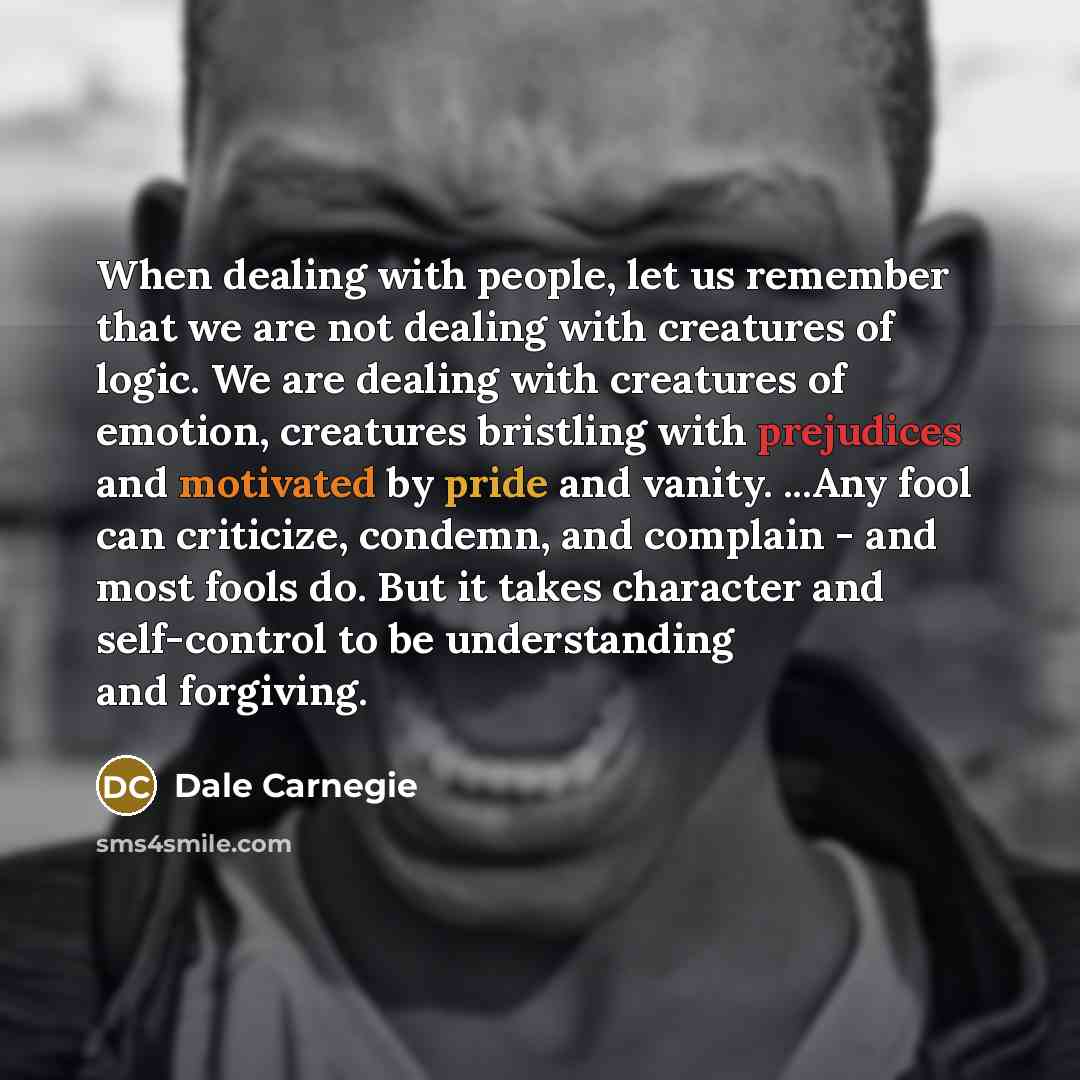 “When dealing with people, let us remember that we are not dealing with creatures of logic. We are dealing with creatures of emotion, creatures bristling with prejudices and motivated by pride and vanity. ...Any fool can criticize, condemn, and complain - and most fools do. But it takes character…” quote by Dale Carnegie
