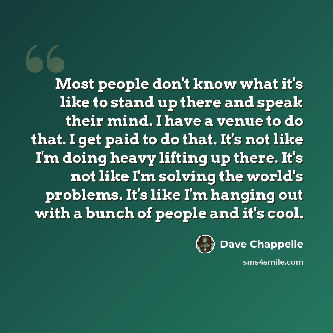 “Most people don't know what it's like to stand up there and speak their mind. I have a venue to do that. I get paid to do that. It's not like I'm doing heavy lifting up there. It's not like I'm solving the world's problems. It's like I'm hanging out with a bunch of people and it's cool.” quote by Dave Chappelle