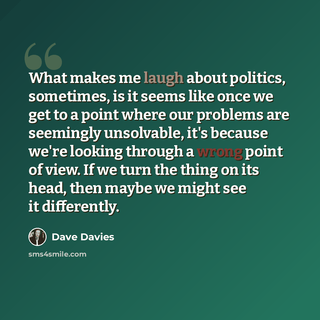 “What makes me laugh about politics, sometimes, is it seems like once we get to a point where our problems are seemingly unsolvable, it's because we're looking through a wrong point of view. If we turn the thing on its head, then maybe we might see it differently.” quote by Dave Davies