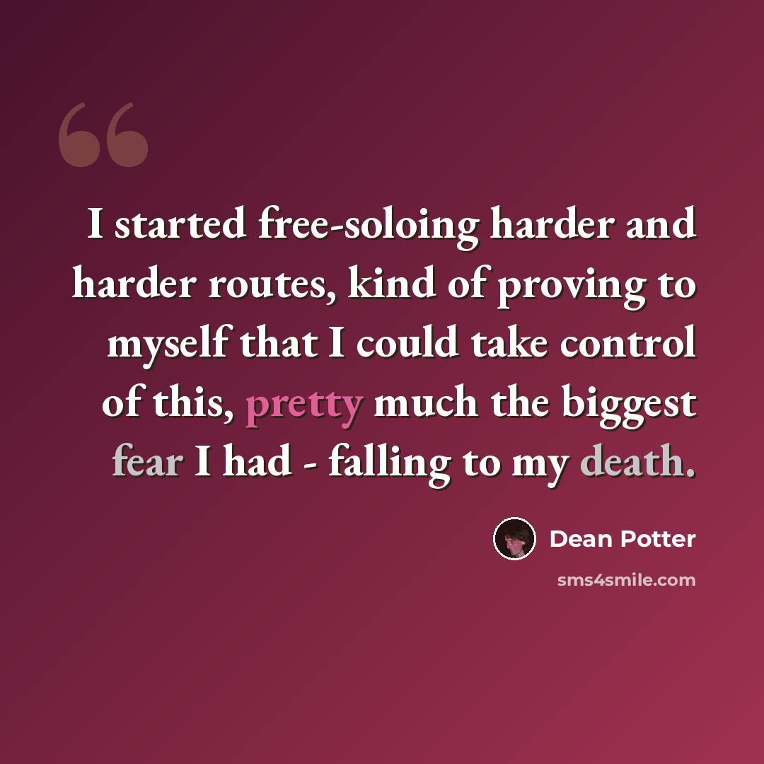 “I started free-soloing harder and harder routes, kind of proving to myself that I could take control of this, pretty much the biggest fear I had - falling to my death.” quote by Dean Potter
