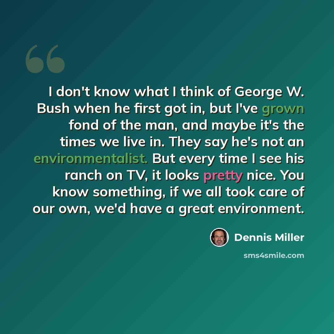 “I don't know what I think of George W. Bush when he first got in, but I've grown fond of the man, and maybe it's the times we live in. They say he's not an environmentalist. But every time I see his ranch on TV, it looks pretty nice. You know something, if we all took care of our own, we'd have a…” quote by Dennis Miller