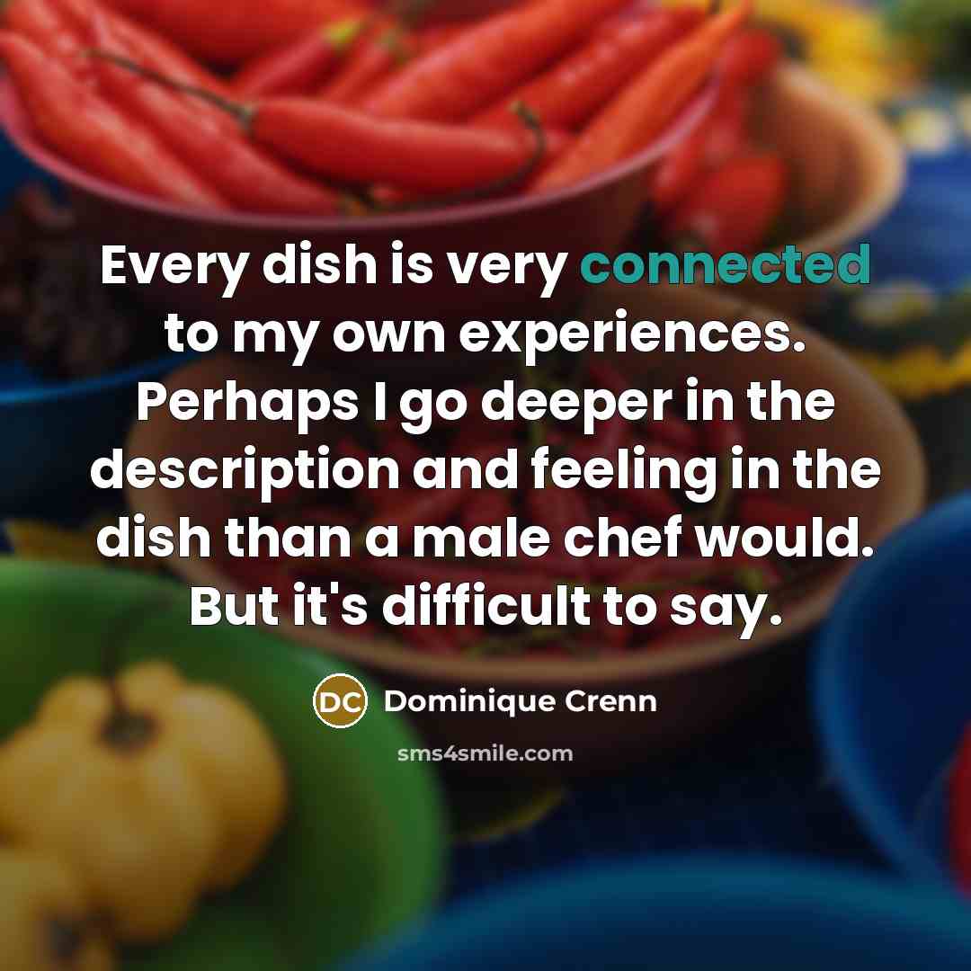 “Every dish is very connected to my own experiences. Perhaps I go deeper in the description and feeling in the dish than a male chef would. But it's difficult to say.” quote by Dominique Crenn