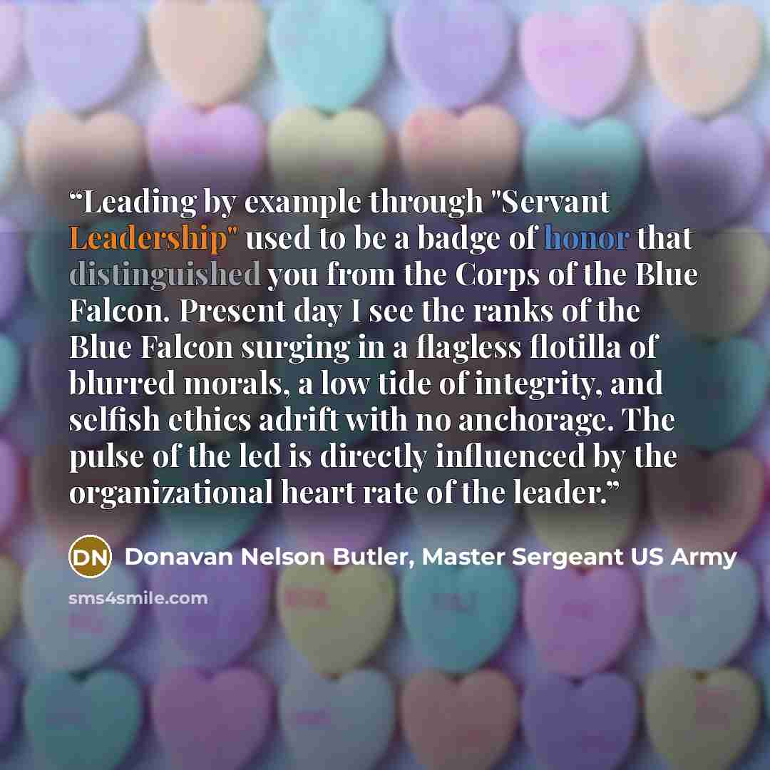 “Leading by example through "Servant Leadership" used to be a badge of honor that distinguished you from the Corps of the Blue Falcon. Present day I see the ranks of the Blue Falcon surging in a flagless flotilla of blurred morals, a low tide of integrity, and selfish ethics adrift with no…” quote by Donavan Nelson Butler, Master Sergeant US Army