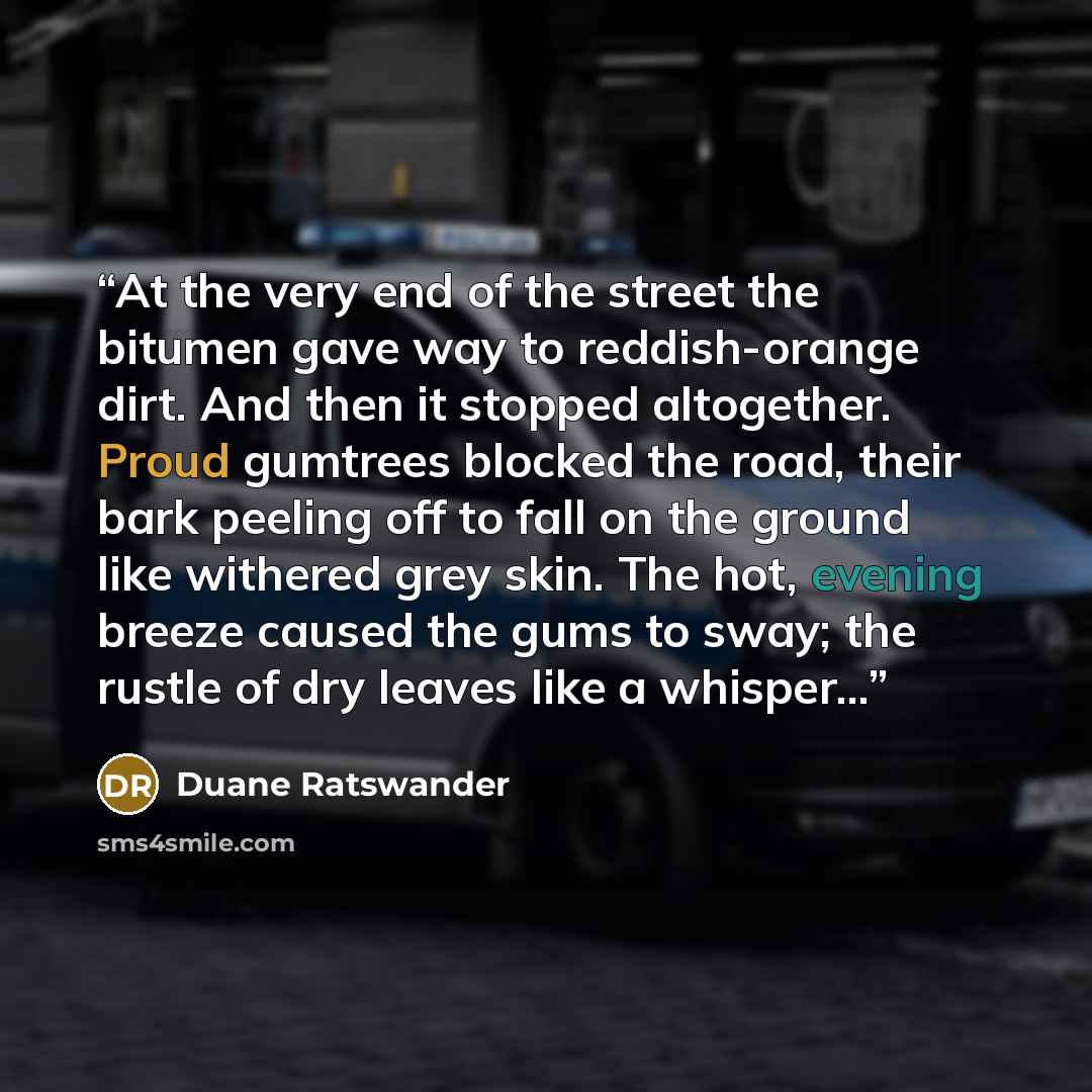 “At the very end of the street the bitumen gave way to reddish-orange dirt. And then it stopped altogether. Proud gumtrees blocked the road, their bark peeling off to fall on the ground like withered grey skin. The hot, evening breeze caused the gums to sway; the rustle of dry leaves like a…” quote by Duane Ratswander