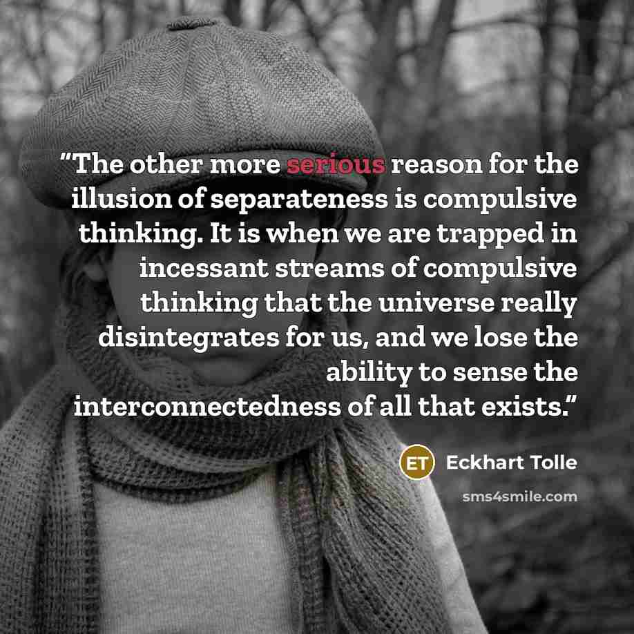 “The other more serious reason for the illusion of separateness is compulsive thinking. It is when we are trapped in incessant streams of compulsive thinking that the universe really disintegrates for us, and we lose the ability to sense the interconnectedness of all that exists.” quote by Eckhart Tolle
