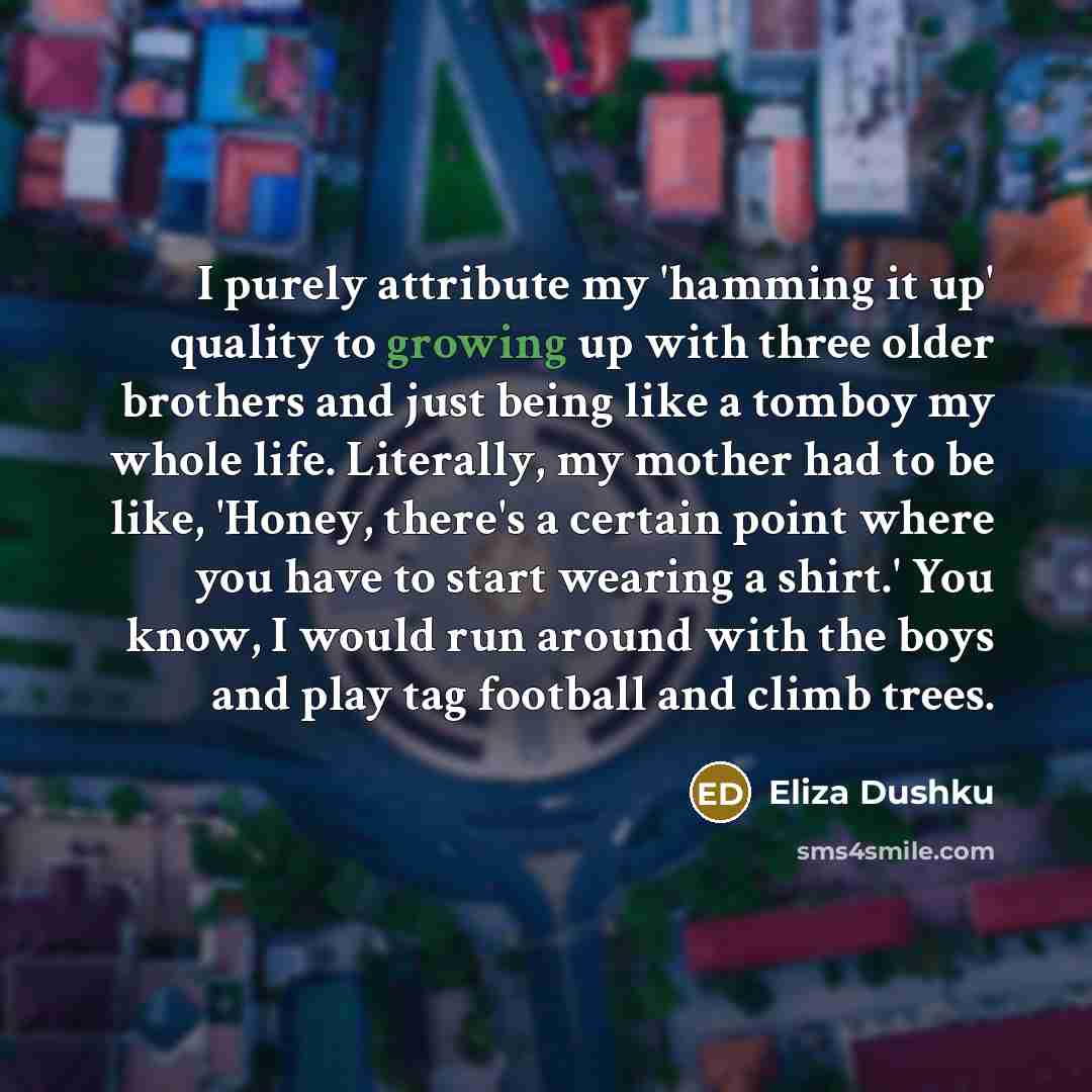 “I purely attribute my 'hamming it up' quality to growing up with three older brothers and just being like a tomboy my whole life. Literally, my mother had to be like, 'Honey, there's a certain point where you have to start wearing a shirt.' You know, I would run around with the boys and play tag…” quote by Eliza Dushku