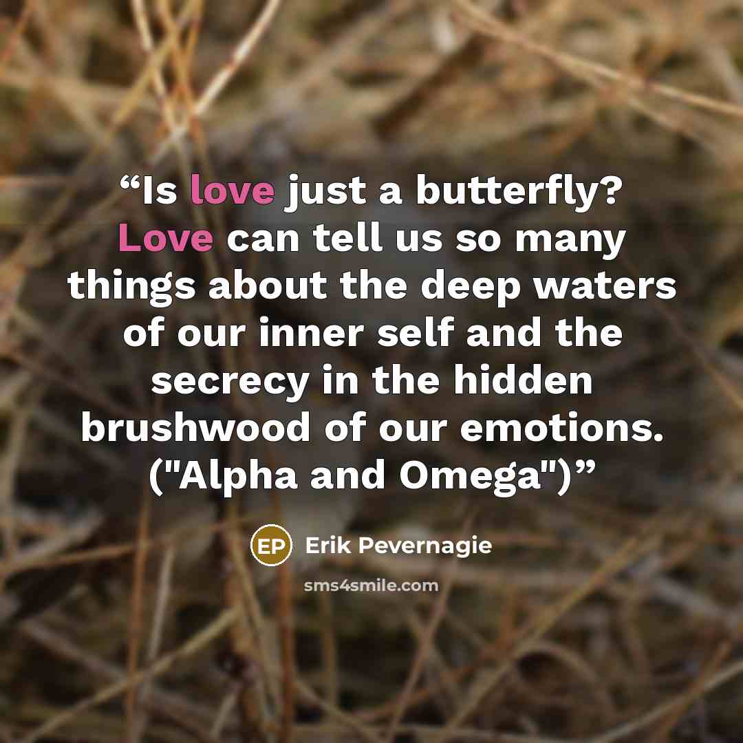 “Is love just a butterfly? Love can tell us so many things about the deep waters of our inner self and the secrecy in the hidden brushwood of our emotions. ("Alpha and Omega")” quote by Erik Pevernagie