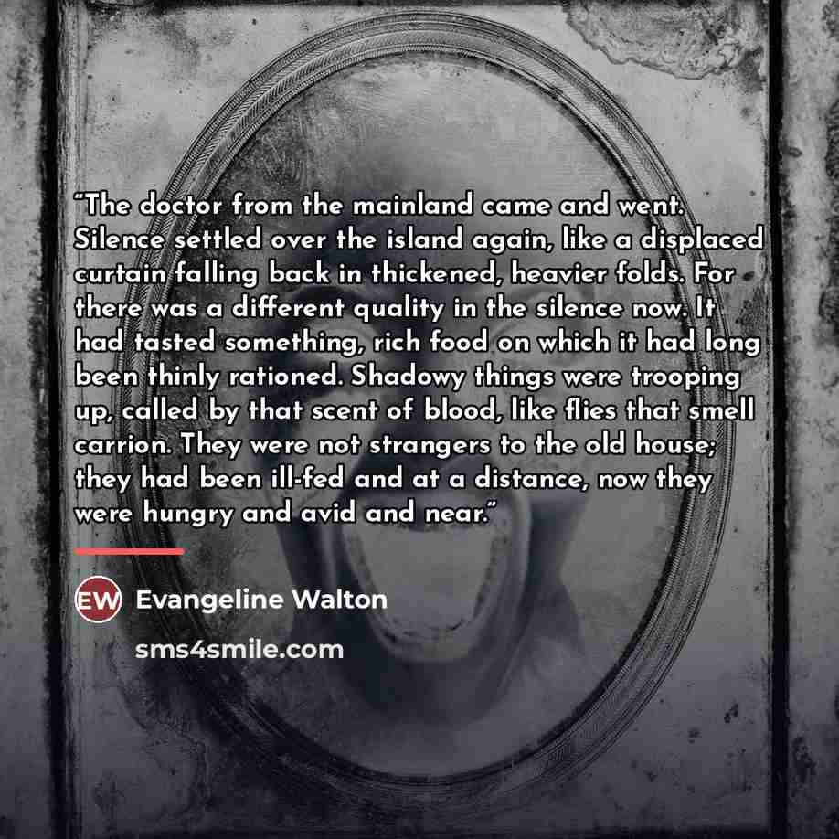 “The doctor from the mainland came and went. Silence settled over the island again, like a displaced curtain falling back in thickened, heavier folds. For there was a different quality in the silence now. It had tasted something, rich food on which it had long been thinly rationed. Shadowy things…” quote by Evangeline Walton