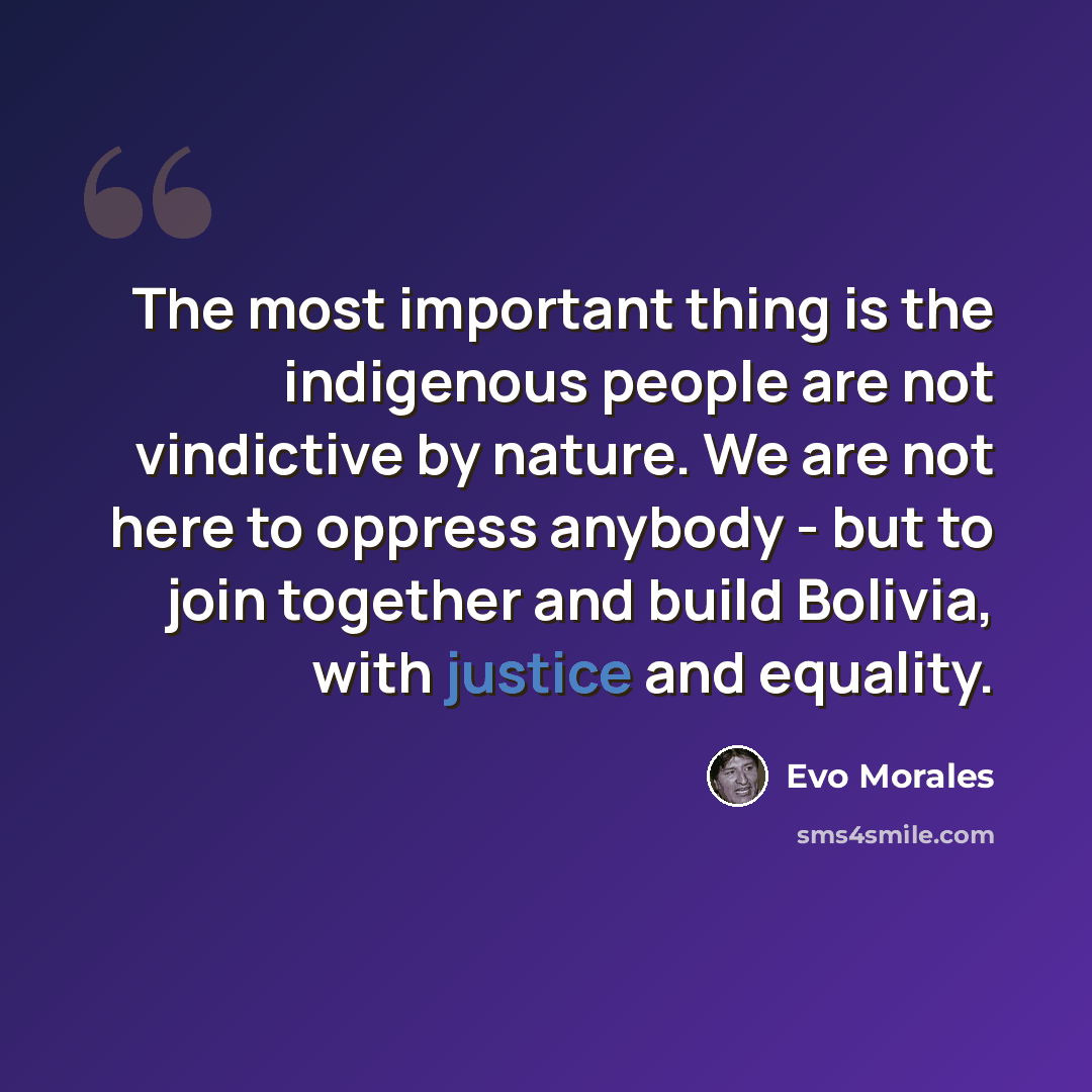 “The most important thing is the indigenous people are not vindictive by nature. We are not here to oppress anybody - but to join together and build Bolivia, with justice and equality.” quote by Evo Morales