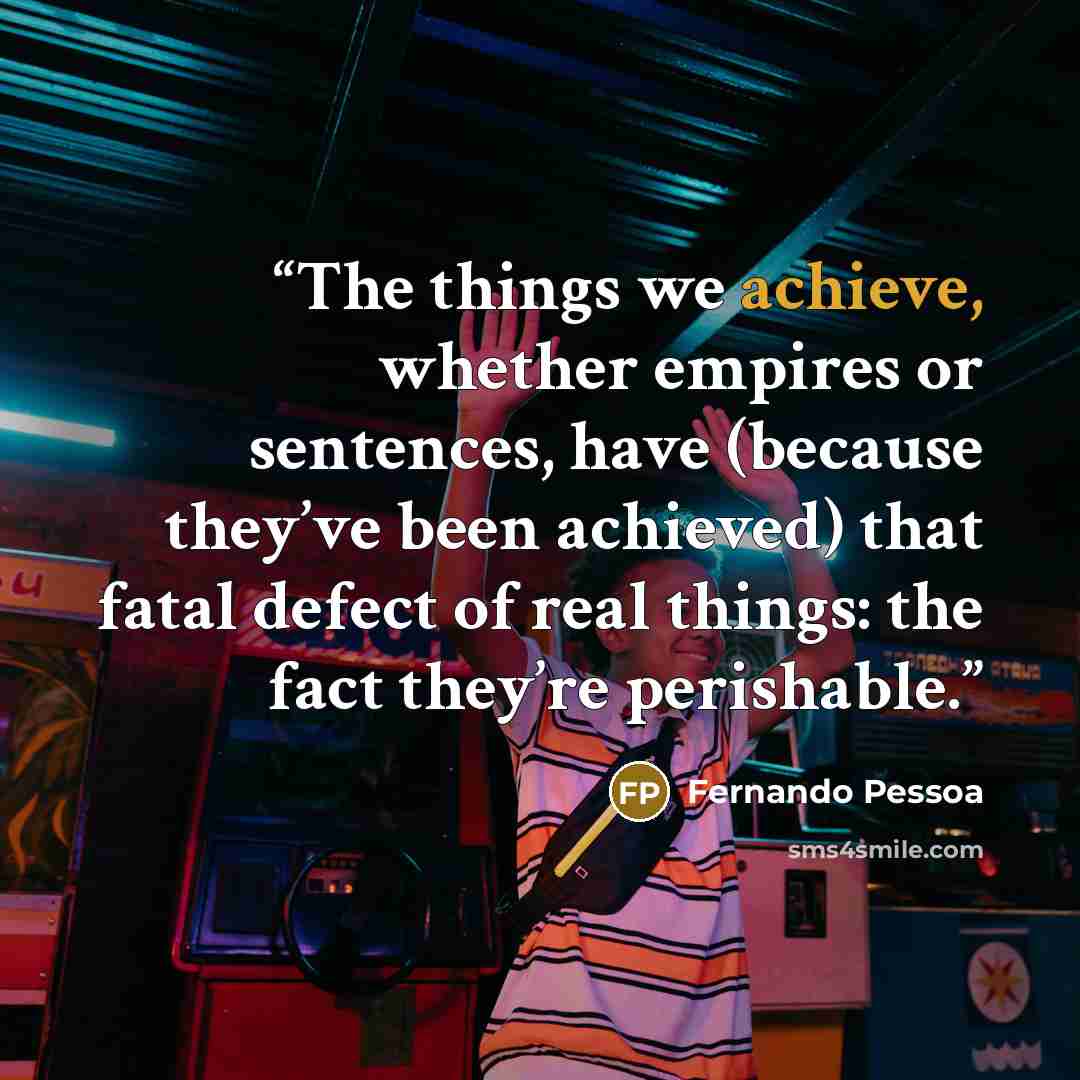 “The things we achieve, whether empires or sentences, have (because they’ve been achieved) that fatal defect of real things: the fact they’re perishable.” quote by Fernando Pessoa