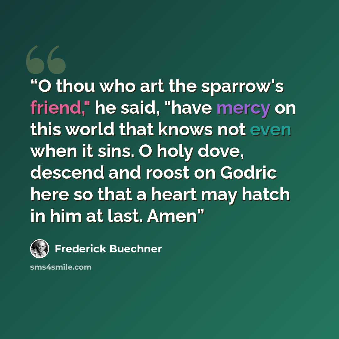 “O thou who art the sparrow's friend," he said, "have mercy on this world that knows not even when it sins. O holy dove, descend and roost on Godric here so that a heart may hatch in him at last. Amen” quote by Frederick Buechner