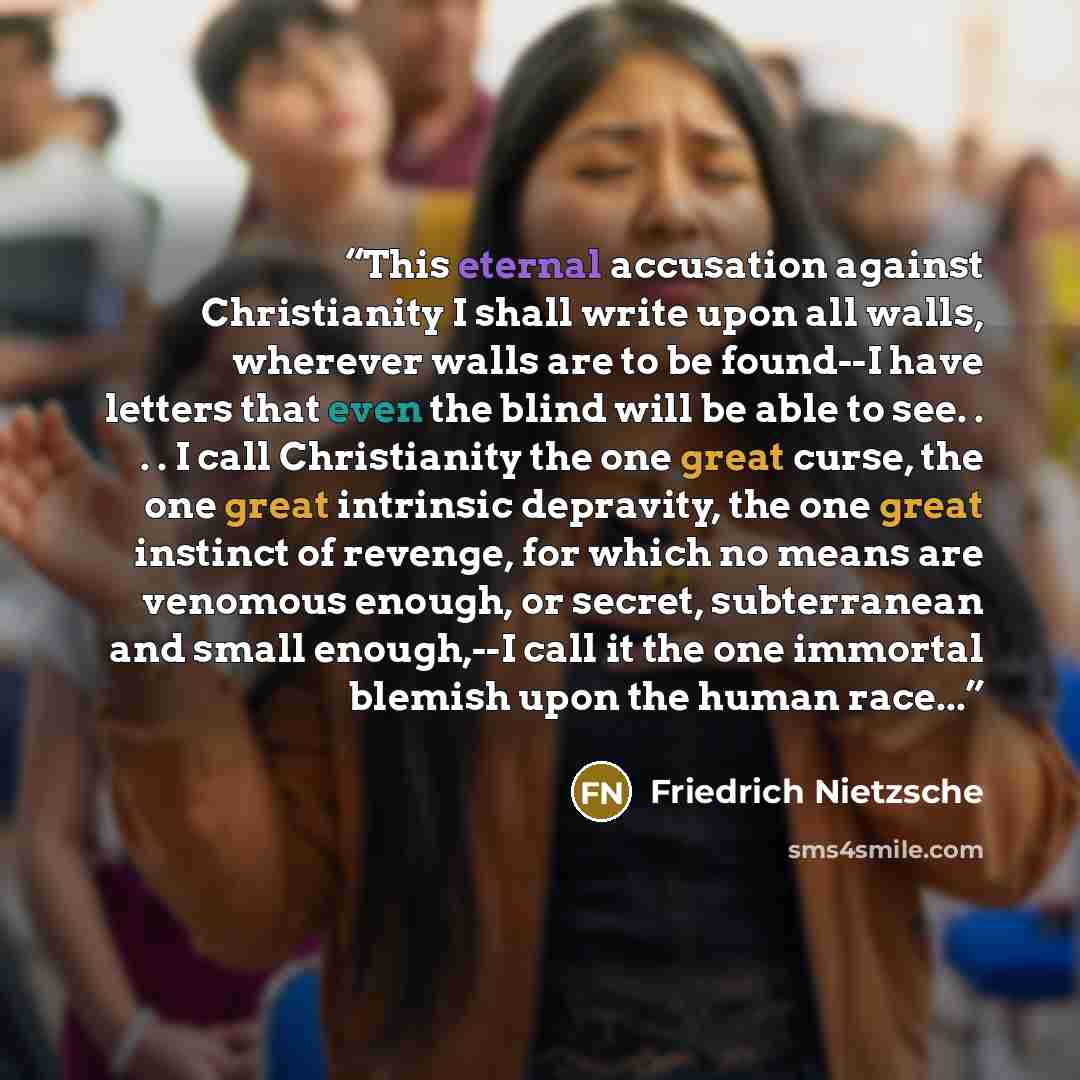 “This eternal accusation against Christianity I shall write upon all walls, wherever walls are to be found--I have letters that even the blind will be able to see. . . . I call Christianity the one great curse, the one great intrinsic depravity, the one great instinct of revenge, for which no means…” quote by Friedrich Nietzsche