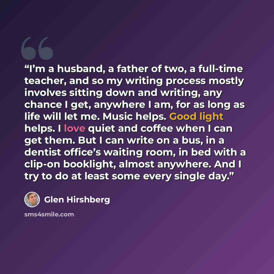 “I’m a husband, a father of two, a full-time teacher, and so my writing process mostly involves sitting down and writing, any chance I get, anywhere I am, for as long as life will let me. Music helps. Good light helps. I love quiet and coffee when I can get them. But I can write on a bus, in a…” quote by Glen Hirshberg