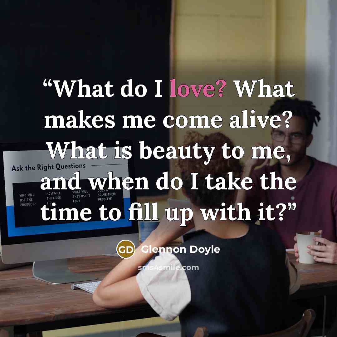 “What do I love? What makes me come alive? What is beauty to me, and when do I take the time to fill up with it?” quote by Glennon Doyle