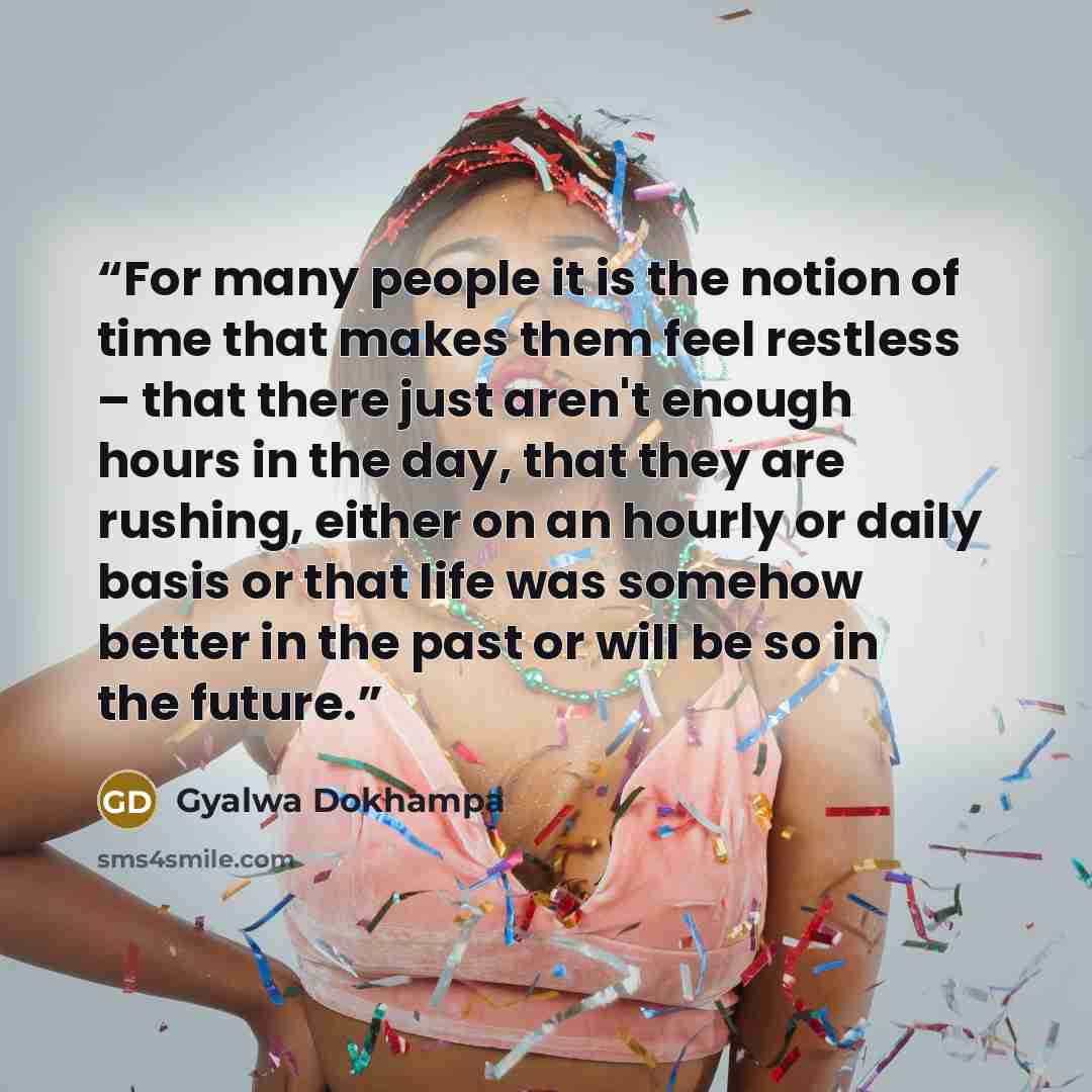 “For many people it is the notion of time that makes them feel restless – that there just aren't enough hours in the day, that they are rushing, either on an hourly or daily basis or that life was somehow better in the past or will be so in the future.” quote by Gyalwa Dokhampa