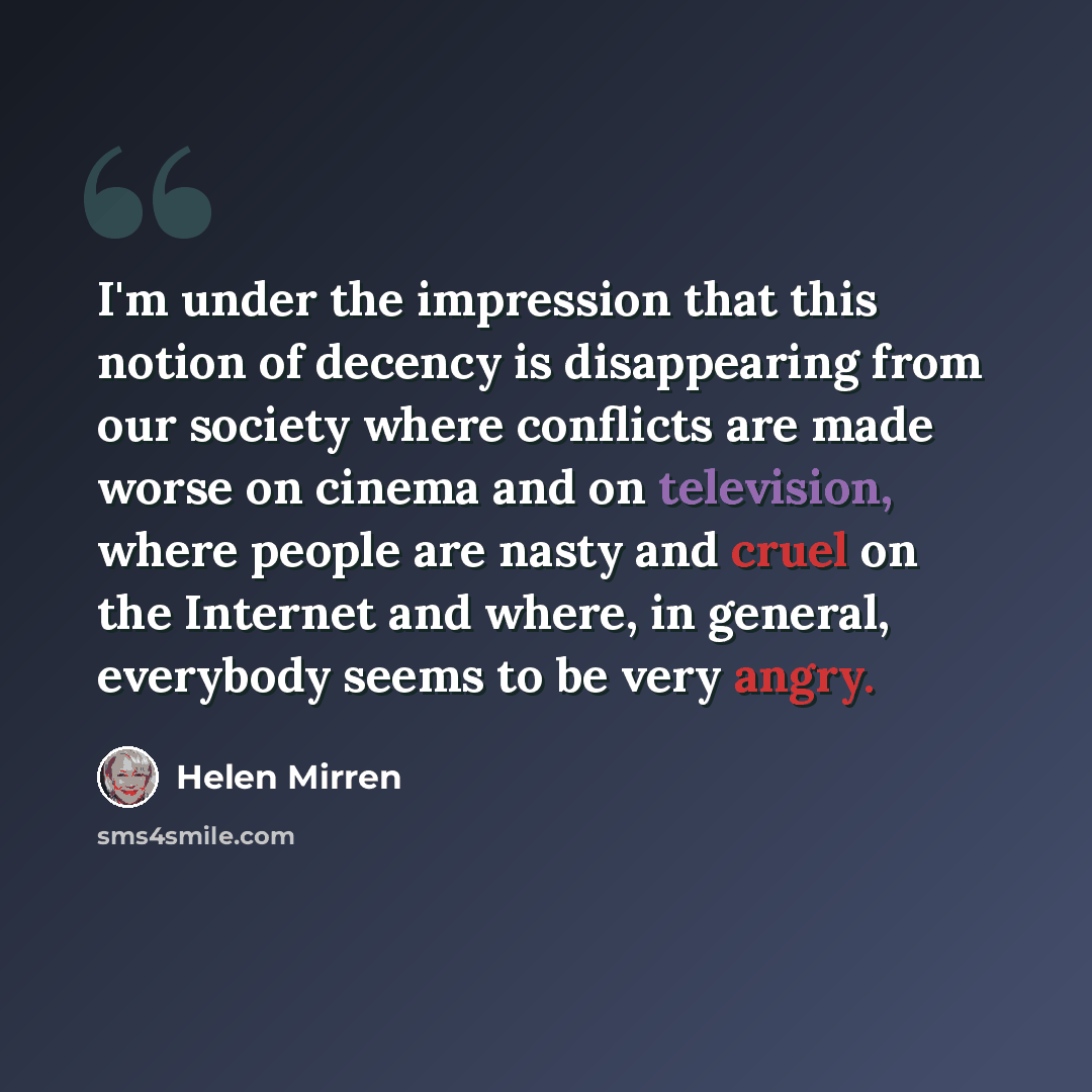 “I'm under the impression that this notion of decency is disappearing from our society where conflicts are made worse on cinema and on television, where people are nasty and cruel on the Internet and where, in general, everybody seems to be very angry.” quote by Helen Mirren