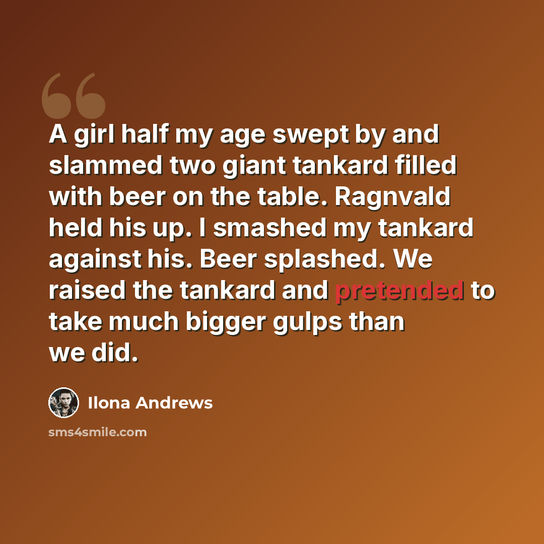 “A girl half my age swept by and slammed two giant tankard filled with beer on the table. Ragnvald held his up. I smashed my tankard against his. Beer splashed. We raised the tankard and pretended to take much bigger gulps than we did.” quote by Ilona Andrews