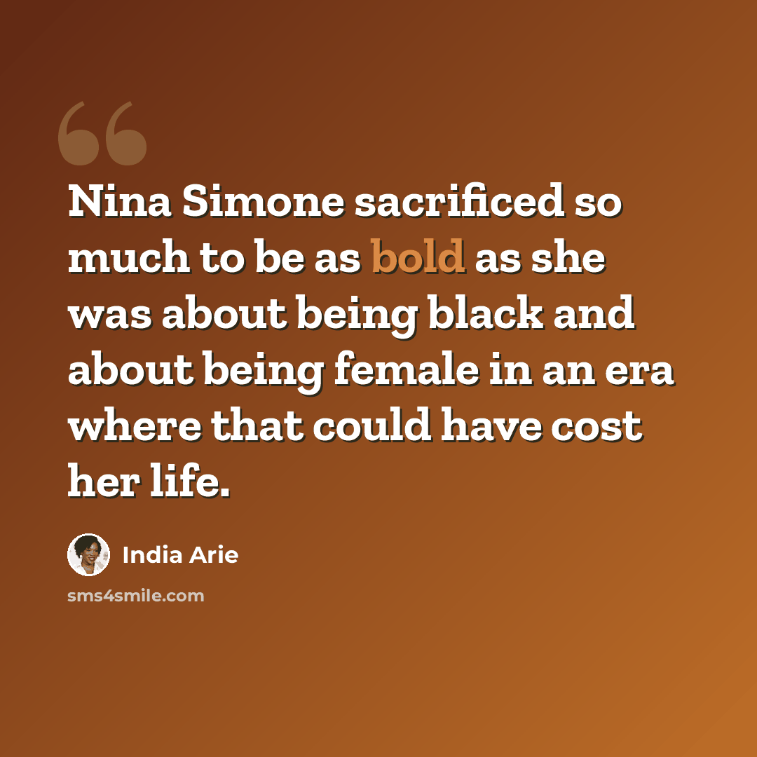 “Nina Simone sacrificed so much to be as bold as she was about being black and about being female in an era where that could have cost her life.” quote by India Arie