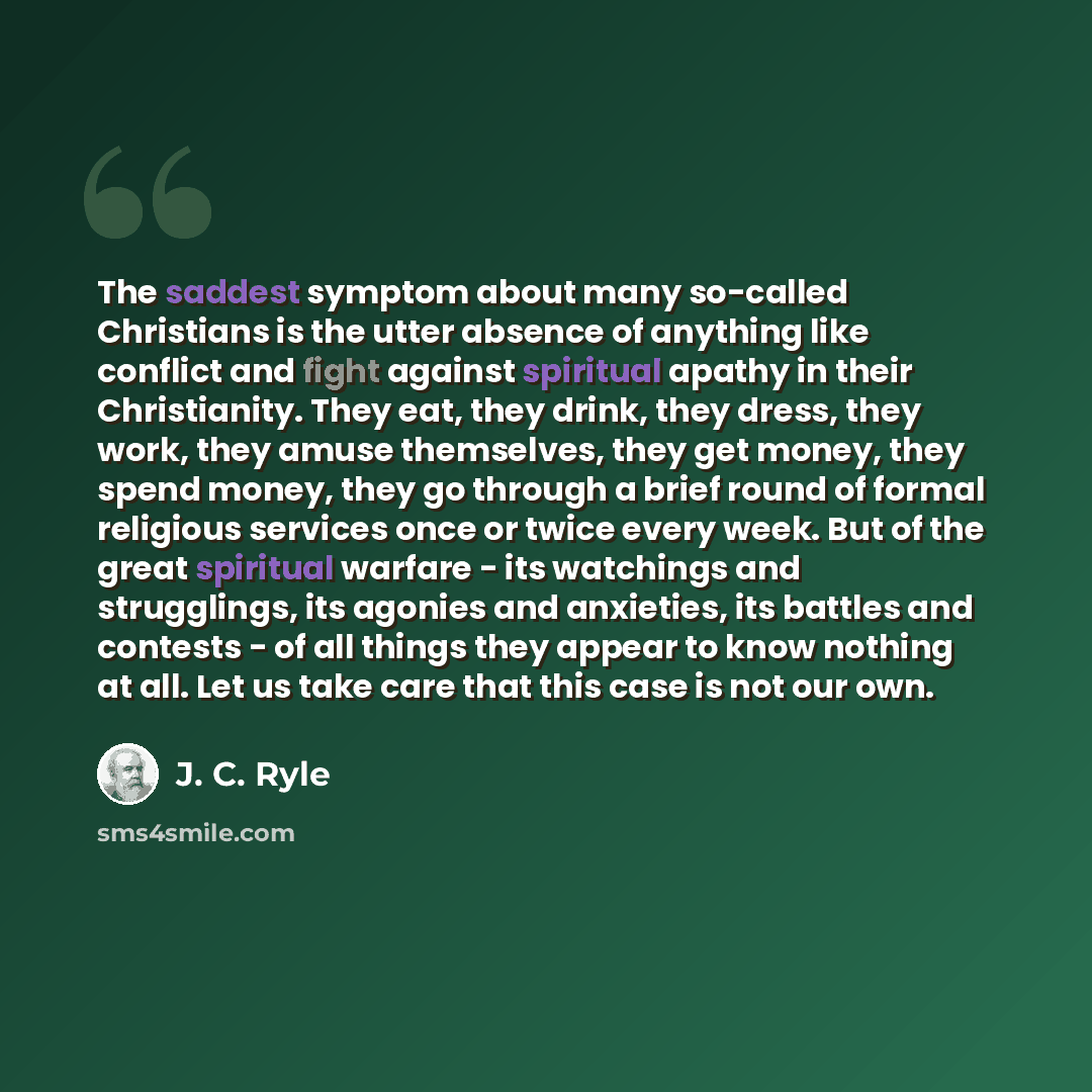 “The saddest symptom about many so-called Christians is the utter absence of anything like conflict and fight against spiritual apathy in their Christianity. They eat, they drink, they dress, they work, they amuse themselves, they get money, they spend money, they go through a brief round of formal…” quote by J. C. Ryle