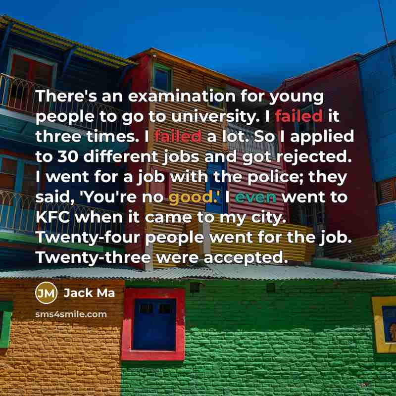 “There's an examination for young people to go to university. I failed it three times. I failed a lot. So I applied to 30 different jobs and got rejected. I went for a job with the police; they said, 'You're no good.' I even went to KFC when it came to my city. Twenty-four people went for the job…” quote by Jack Ma