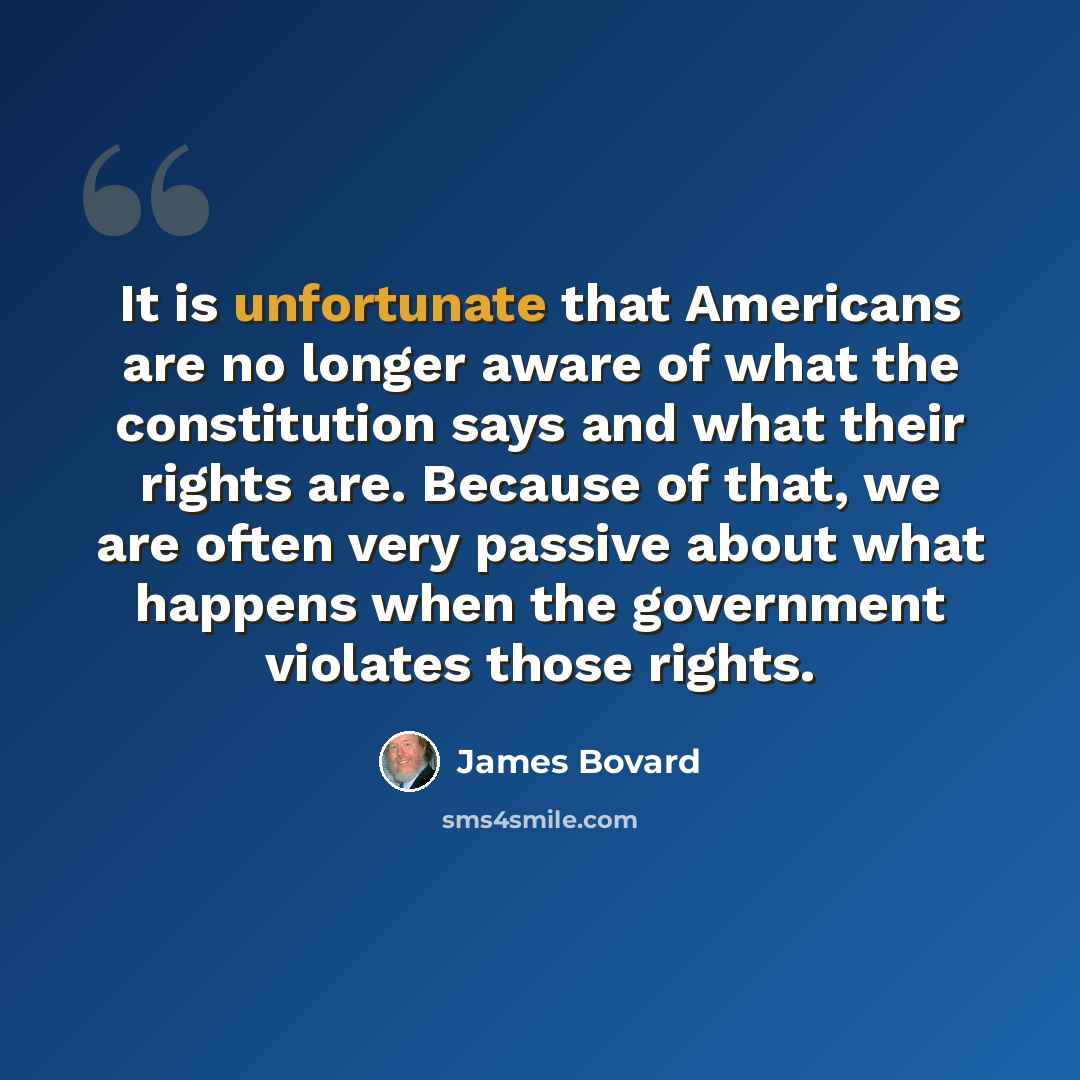 “It is unfortunate that Americans are no longer aware of what the constitution says and what their rights are. Because of that, we are often very passive about what happens when the government violates those rights.” quote by James Bovard
