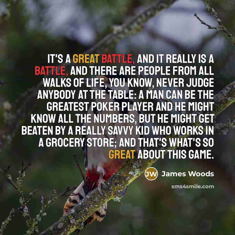 “It's a great battle, and it really is a battle, and there are people from all walks of life, you know, never judge anybody at the table: A man can be the greatest poker player and he might know all the numbers, but he might get beaten by a really savvy kid who works in a grocery store; and that's…” quote by James Woods