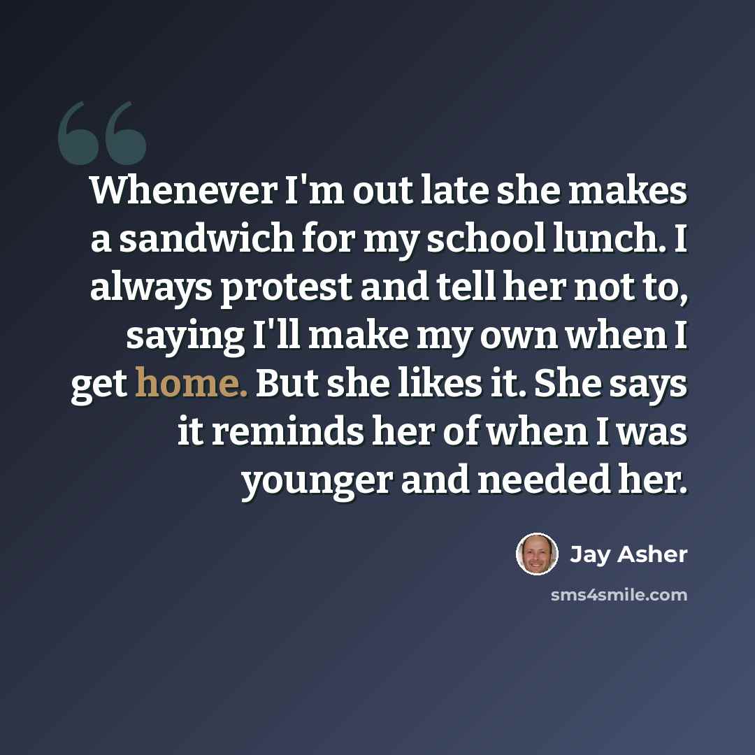 “Whenever I'm out late she makes a sandwich for my school lunch. I always protest and tell her not to, saying I'll make my own when I get home. But she likes it. She says it reminds her of when I was younger and needed her.” quote by Jay Asher