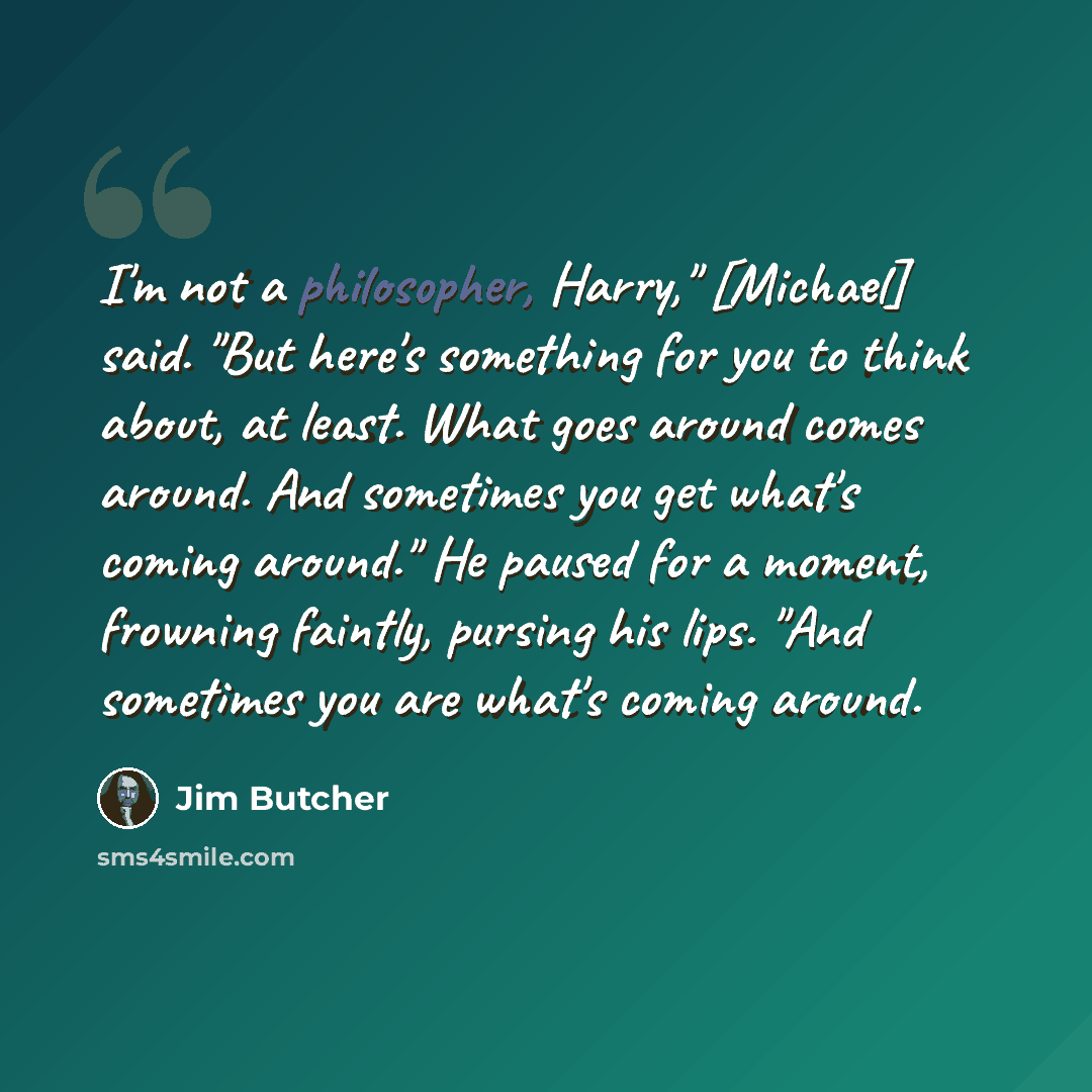 “I'm not a philosopher, Harry," [Michael] said. "But here's something for you to think about, at least. What goes around comes around. And sometimes you get what's coming around." He paused for a moment, frowning faintly, pursing his lips. "And sometimes you are what's coming around.” quote by Jim Butcher
