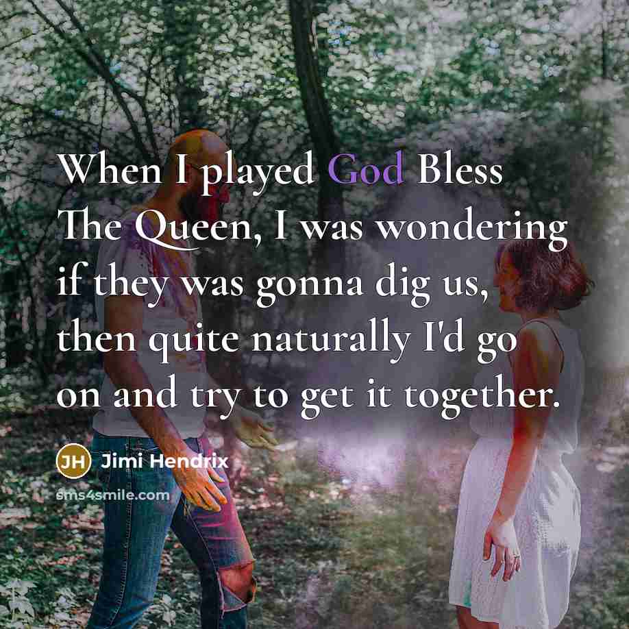 “When I played God Bless The Queen, I was wondering if they was gonna dig us, then quite naturally I'd go on and try to get it together.” quote by Jimi Hendrix