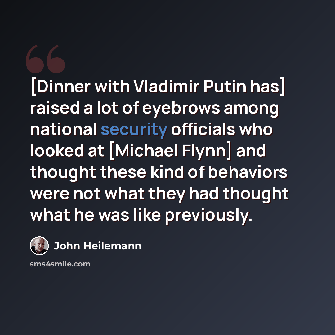 “[Dinner with Vladimir Putin has] raised a lot of eyebrows among national security officials who looked at [Michael Flynn] and thought these kind of behaviors were not what they had thought what he was like previously.” quote by John Heilemann
