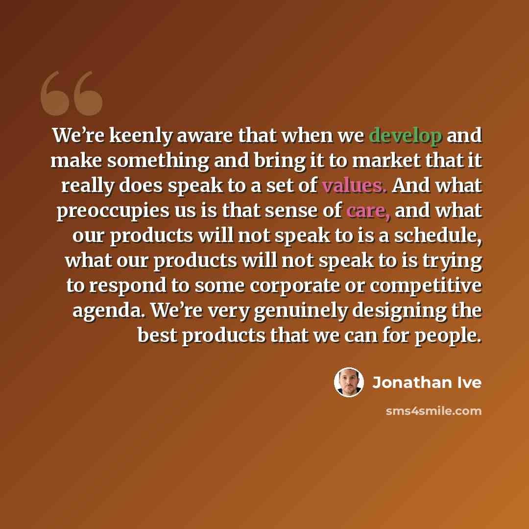 “We’re keenly aware that when we develop and make something and bring it to market that it really does speak to a set of values. And what preoccupies us is that sense of care, and what our products will not speak to is a schedule, what our products will not speak to is trying to respond to some…” quote by Jonathan Ive