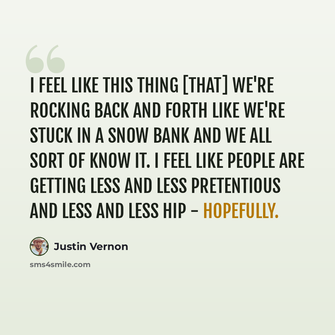 “I feel like this thing [that] we're rocking back and forth like we're stuck in a snow bank and we all sort of know it. I feel like people are getting less and less pretentious and less and less hip - hopefully.” quote by Justin Vernon
