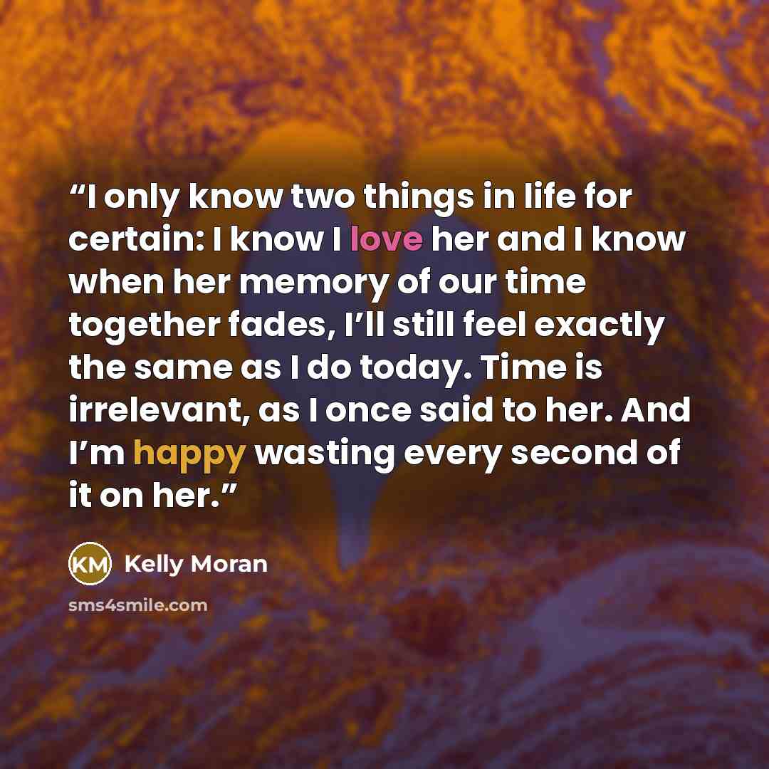“I only know two things in life for certain: I know I love her and I know when her memory of our time together fades, I’ll still feel exactly the same as I do today. Time is irrelevant, as I once said to her. And I’m happy wasting every second of it on her.” quote by Kelly Moran