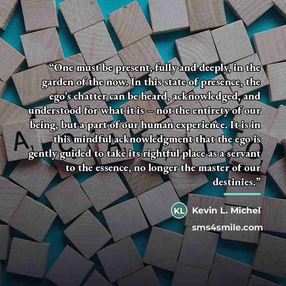 “One must be present, fully and deeply, in the garden of the now. In this state of presence, the ego’s chatter can be heard, acknowledged, and understood for what it is – not the entirety of our being, but a part of our human experience. It is in this mindful acknowledgment that the ego is gently…” quote by Kevin L. Michel