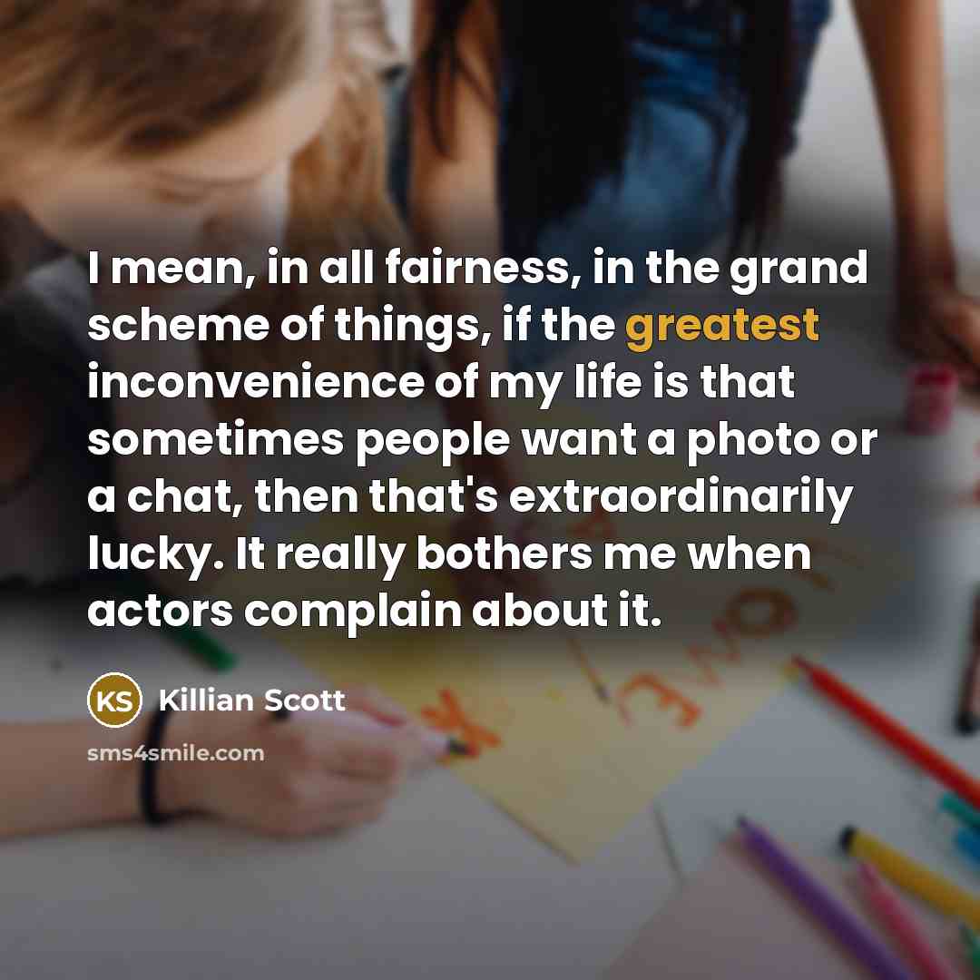 “I mean, in all fairness, in the grand scheme of things, if the greatest inconvenience of my life is that sometimes people want a photo or a chat, then that's extraordinarily lucky. It really bothers me when actors complain about it.” quote by Killian Scott